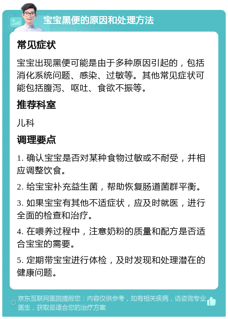 宝宝黑便的原因和处理方法 常见症状 宝宝出现黑便可能是由于多种原因引起的，包括消化系统问题、感染、过敏等。其他常见症状可能包括腹泻、呕吐、食欲不振等。 推荐科室 儿科 调理要点 1. 确认宝宝是否对某种食物过敏或不耐受，并相应调整饮食。 2. 给宝宝补充益生菌，帮助恢复肠道菌群平衡。 3. 如果宝宝有其他不适症状，应及时就医，进行全面的检查和治疗。 4. 在喂养过程中，注意奶粉的质量和配方是否适合宝宝的需要。 5. 定期带宝宝进行体检，及时发现和处理潜在的健康问题。