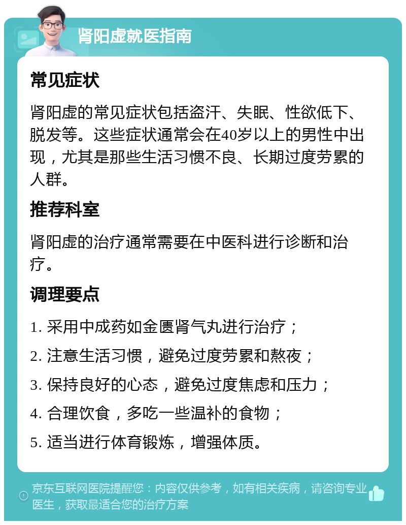 肾阳虚就医指南 常见症状 肾阳虚的常见症状包括盗汗、失眠、性欲低下、脱发等。这些症状通常会在40岁以上的男性中出现，尤其是那些生活习惯不良、长期过度劳累的人群。 推荐科室 肾阳虚的治疗通常需要在中医科进行诊断和治疗。 调理要点 1. 采用中成药如金匮肾气丸进行治疗； 2. 注意生活习惯，避免过度劳累和熬夜； 3. 保持良好的心态，避免过度焦虑和压力； 4. 合理饮食，多吃一些温补的食物； 5. 适当进行体育锻炼，增强体质。