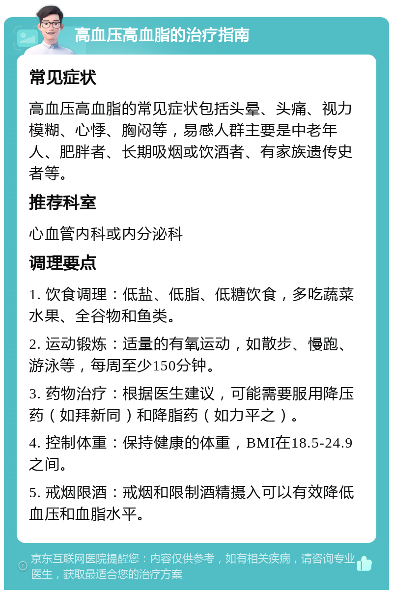 高血压高血脂的治疗指南 常见症状 高血压高血脂的常见症状包括头晕、头痛、视力模糊、心悸、胸闷等，易感人群主要是中老年人、肥胖者、长期吸烟或饮酒者、有家族遗传史者等。 推荐科室 心血管内科或内分泌科 调理要点 1. 饮食调理：低盐、低脂、低糖饮食，多吃蔬菜水果、全谷物和鱼类。 2. 运动锻炼：适量的有氧运动，如散步、慢跑、游泳等，每周至少150分钟。 3. 药物治疗：根据医生建议，可能需要服用降压药（如拜新同）和降脂药（如力平之）。 4. 控制体重：保持健康的体重，BMI在18.5-24.9之间。 5. 戒烟限酒：戒烟和限制酒精摄入可以有效降低血压和血脂水平。