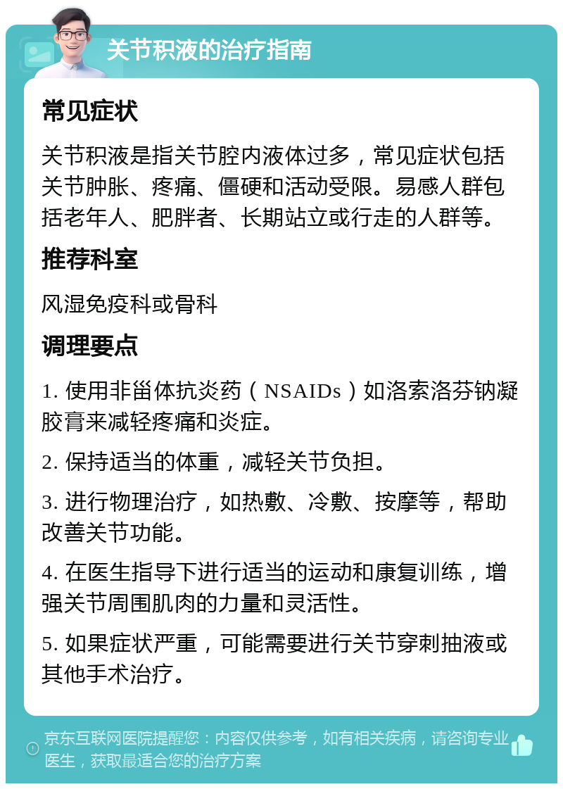 关节积液的治疗指南 常见症状 关节积液是指关节腔内液体过多，常见症状包括关节肿胀、疼痛、僵硬和活动受限。易感人群包括老年人、肥胖者、长期站立或行走的人群等。 推荐科室 风湿免疫科或骨科 调理要点 1. 使用非甾体抗炎药（NSAIDs）如洛索洛芬钠凝胶膏来减轻疼痛和炎症。 2. 保持适当的体重，减轻关节负担。 3. 进行物理治疗，如热敷、冷敷、按摩等，帮助改善关节功能。 4. 在医生指导下进行适当的运动和康复训练，增强关节周围肌肉的力量和灵活性。 5. 如果症状严重，可能需要进行关节穿刺抽液或其他手术治疗。