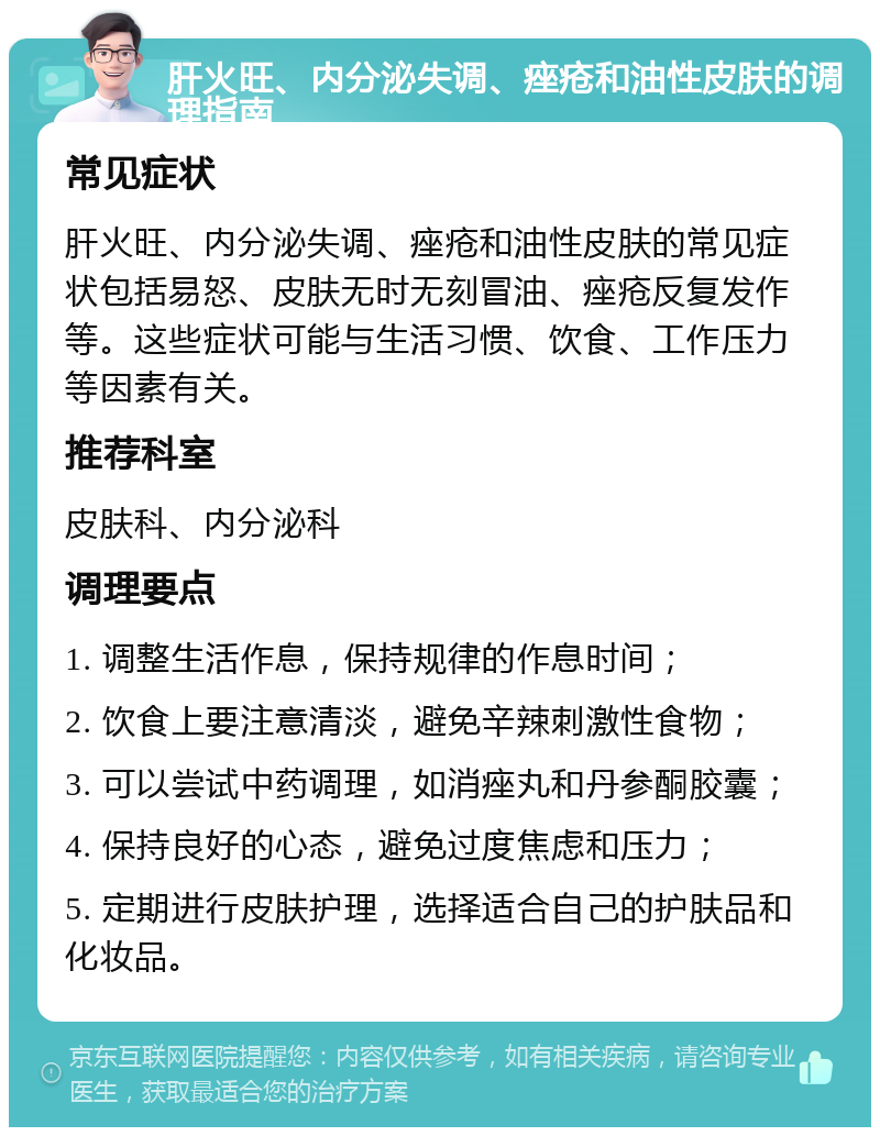 肝火旺、内分泌失调、痤疮和油性皮肤的调理指南 常见症状 肝火旺、内分泌失调、痤疮和油性皮肤的常见症状包括易怒、皮肤无时无刻冒油、痤疮反复发作等。这些症状可能与生活习惯、饮食、工作压力等因素有关。 推荐科室 皮肤科、内分泌科 调理要点 1. 调整生活作息，保持规律的作息时间； 2. 饮食上要注意清淡，避免辛辣刺激性食物； 3. 可以尝试中药调理，如消痤丸和丹参酮胶囊； 4. 保持良好的心态，避免过度焦虑和压力； 5. 定期进行皮肤护理，选择适合自己的护肤品和化妆品。