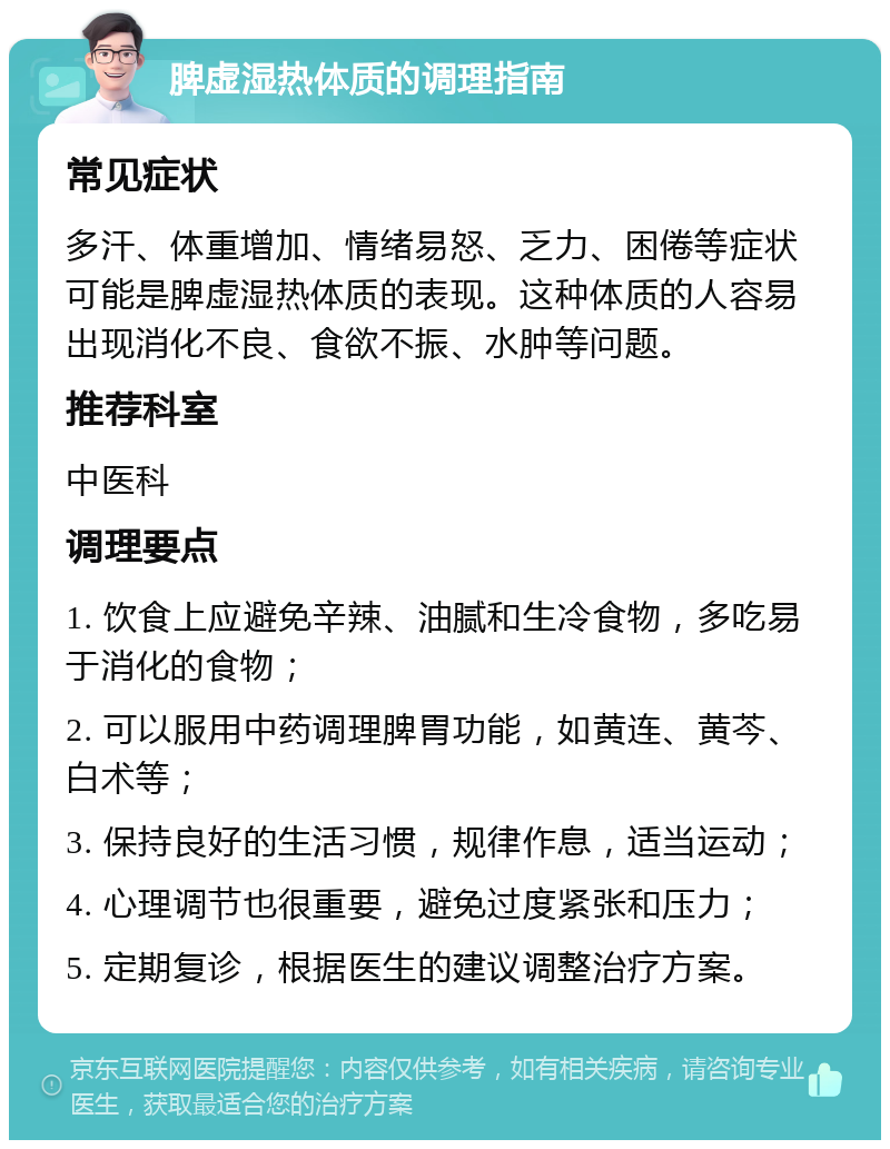 脾虚湿热体质的调理指南 常见症状 多汗、体重增加、情绪易怒、乏力、困倦等症状可能是脾虚湿热体质的表现。这种体质的人容易出现消化不良、食欲不振、水肿等问题。 推荐科室 中医科 调理要点 1. 饮食上应避免辛辣、油腻和生冷食物，多吃易于消化的食物； 2. 可以服用中药调理脾胃功能，如黄连、黄芩、白术等； 3. 保持良好的生活习惯，规律作息，适当运动； 4. 心理调节也很重要，避免过度紧张和压力； 5. 定期复诊，根据医生的建议调整治疗方案。