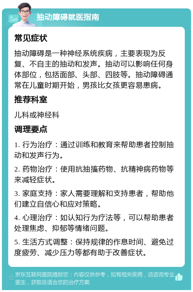 抽动障碍就医指南 常见症状 抽动障碍是一种神经系统疾病，主要表现为反复、不自主的抽动和发声。抽动可以影响任何身体部位，包括面部、头部、四肢等。抽动障碍通常在儿童时期开始，男孩比女孩更容易患病。 推荐科室 儿科或神经科 调理要点 1. 行为治疗：通过训练和教育来帮助患者控制抽动和发声行为。 2. 药物治疗：使用抗抽搐药物、抗精神病药物等来减轻症状。 3. 家庭支持：家人需要理解和支持患者，帮助他们建立自信心和应对策略。 4. 心理治疗：如认知行为疗法等，可以帮助患者处理焦虑、抑郁等情绪问题。 5. 生活方式调整：保持规律的作息时间、避免过度疲劳、减少压力等都有助于改善症状。