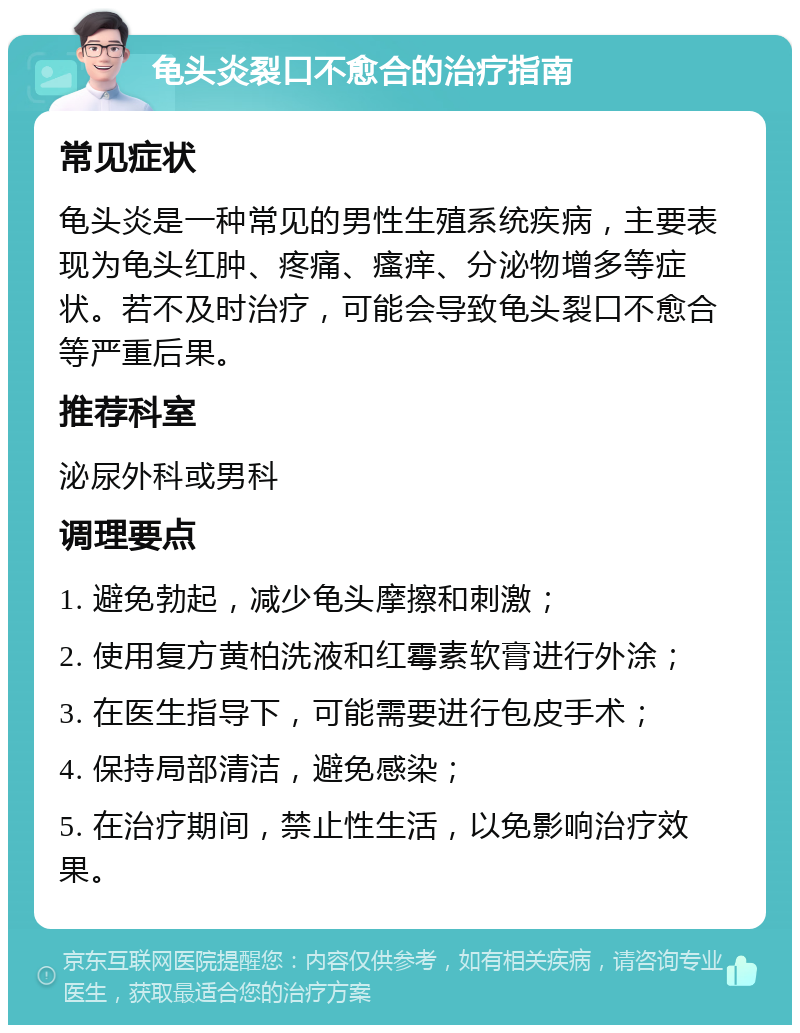 龟头炎裂口不愈合的治疗指南 常见症状 龟头炎是一种常见的男性生殖系统疾病，主要表现为龟头红肿、疼痛、瘙痒、分泌物增多等症状。若不及时治疗，可能会导致龟头裂口不愈合等严重后果。 推荐科室 泌尿外科或男科 调理要点 1. 避免勃起，减少龟头摩擦和刺激； 2. 使用复方黄柏洗液和红霉素软膏进行外涂； 3. 在医生指导下，可能需要进行包皮手术； 4. 保持局部清洁，避免感染； 5. 在治疗期间，禁止性生活，以免影响治疗效果。