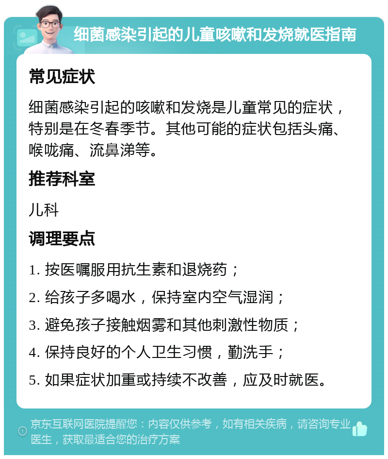 细菌感染引起的儿童咳嗽和发烧就医指南 常见症状 细菌感染引起的咳嗽和发烧是儿童常见的症状，特别是在冬春季节。其他可能的症状包括头痛、喉咙痛、流鼻涕等。 推荐科室 儿科 调理要点 1. 按医嘱服用抗生素和退烧药； 2. 给孩子多喝水，保持室内空气湿润； 3. 避免孩子接触烟雾和其他刺激性物质； 4. 保持良好的个人卫生习惯，勤洗手； 5. 如果症状加重或持续不改善，应及时就医。