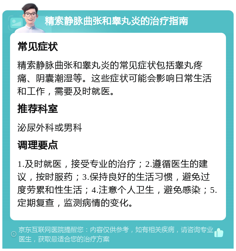 精索静脉曲张和睾丸炎的治疗指南 常见症状 精索静脉曲张和睾丸炎的常见症状包括睾丸疼痛、阴囊潮湿等。这些症状可能会影响日常生活和工作，需要及时就医。 推荐科室 泌尿外科或男科 调理要点 1.及时就医，接受专业的治疗；2.遵循医生的建议，按时服药；3.保持良好的生活习惯，避免过度劳累和性生活；4.注意个人卫生，避免感染；5.定期复查，监测病情的变化。