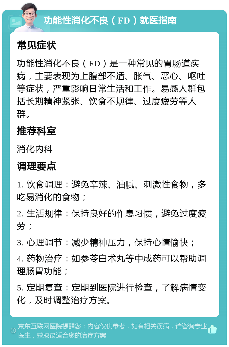 功能性消化不良（FD）就医指南 常见症状 功能性消化不良（FD）是一种常见的胃肠道疾病，主要表现为上腹部不适、胀气、恶心、呕吐等症状，严重影响日常生活和工作。易感人群包括长期精神紧张、饮食不规律、过度疲劳等人群。 推荐科室 消化内科 调理要点 1. 饮食调理：避免辛辣、油腻、刺激性食物，多吃易消化的食物； 2. 生活规律：保持良好的作息习惯，避免过度疲劳； 3. 心理调节：减少精神压力，保持心情愉快； 4. 药物治疗：如参苓白术丸等中成药可以帮助调理肠胃功能； 5. 定期复查：定期到医院进行检查，了解病情变化，及时调整治疗方案。