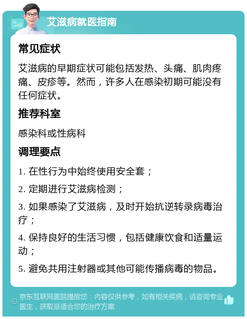 艾滋病就医指南 常见症状 艾滋病的早期症状可能包括发热、头痛、肌肉疼痛、皮疹等。然而，许多人在感染初期可能没有任何症状。 推荐科室 感染科或性病科 调理要点 1. 在性行为中始终使用安全套； 2. 定期进行艾滋病检测； 3. 如果感染了艾滋病，及时开始抗逆转录病毒治疗； 4. 保持良好的生活习惯，包括健康饮食和适量运动； 5. 避免共用注射器或其他可能传播病毒的物品。