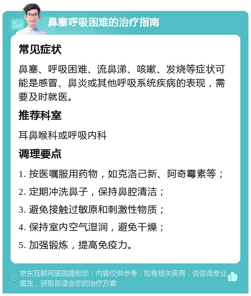 鼻塞呼吸困难的治疗指南 常见症状 鼻塞、呼吸困难、流鼻涕、咳嗽、发烧等症状可能是感冒、鼻炎或其他呼吸系统疾病的表现，需要及时就医。 推荐科室 耳鼻喉科或呼吸内科 调理要点 1. 按医嘱服用药物，如克洛己新、阿奇霉素等； 2. 定期冲洗鼻子，保持鼻腔清洁； 3. 避免接触过敏原和刺激性物质； 4. 保持室内空气湿润，避免干燥； 5. 加强锻炼，提高免疫力。