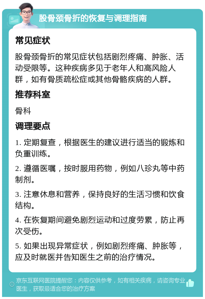 股骨颈骨折的恢复与调理指南 常见症状 股骨颈骨折的常见症状包括剧烈疼痛、肿胀、活动受限等。这种疾病多见于老年人和高风险人群，如有骨质疏松症或其他骨骼疾病的人群。 推荐科室 骨科 调理要点 1. 定期复查，根据医生的建议进行适当的锻炼和负重训练。 2. 遵循医嘱，按时服用药物，例如八珍丸等中药制剂。 3. 注意休息和营养，保持良好的生活习惯和饮食结构。 4. 在恢复期间避免剧烈运动和过度劳累，防止再次受伤。 5. 如果出现异常症状，例如剧烈疼痛、肿胀等，应及时就医并告知医生之前的治疗情况。