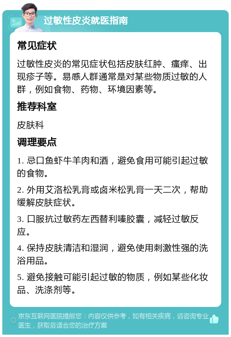 过敏性皮炎就医指南 常见症状 过敏性皮炎的常见症状包括皮肤红肿、瘙痒、出现疹子等。易感人群通常是对某些物质过敏的人群，例如食物、药物、环境因素等。 推荐科室 皮肤科 调理要点 1. 忌口鱼虾牛羊肉和酒，避免食用可能引起过敏的食物。 2. 外用艾洛松乳膏或卤米松乳膏一天二次，帮助缓解皮肤症状。 3. 口服抗过敏药左西替利嗪胶囊，减轻过敏反应。 4. 保持皮肤清洁和湿润，避免使用刺激性强的洗浴用品。 5. 避免接触可能引起过敏的物质，例如某些化妆品、洗涤剂等。