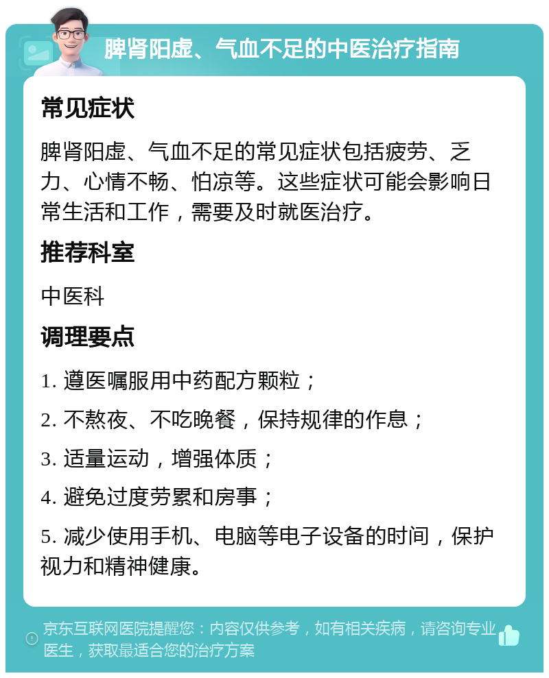 脾肾阳虚、气血不足的中医治疗指南 常见症状 脾肾阳虚、气血不足的常见症状包括疲劳、乏力、心情不畅、怕凉等。这些症状可能会影响日常生活和工作，需要及时就医治疗。 推荐科室 中医科 调理要点 1. 遵医嘱服用中药配方颗粒； 2. 不熬夜、不吃晚餐，保持规律的作息； 3. 适量运动，增强体质； 4. 避免过度劳累和房事； 5. 减少使用手机、电脑等电子设备的时间，保护视力和精神健康。