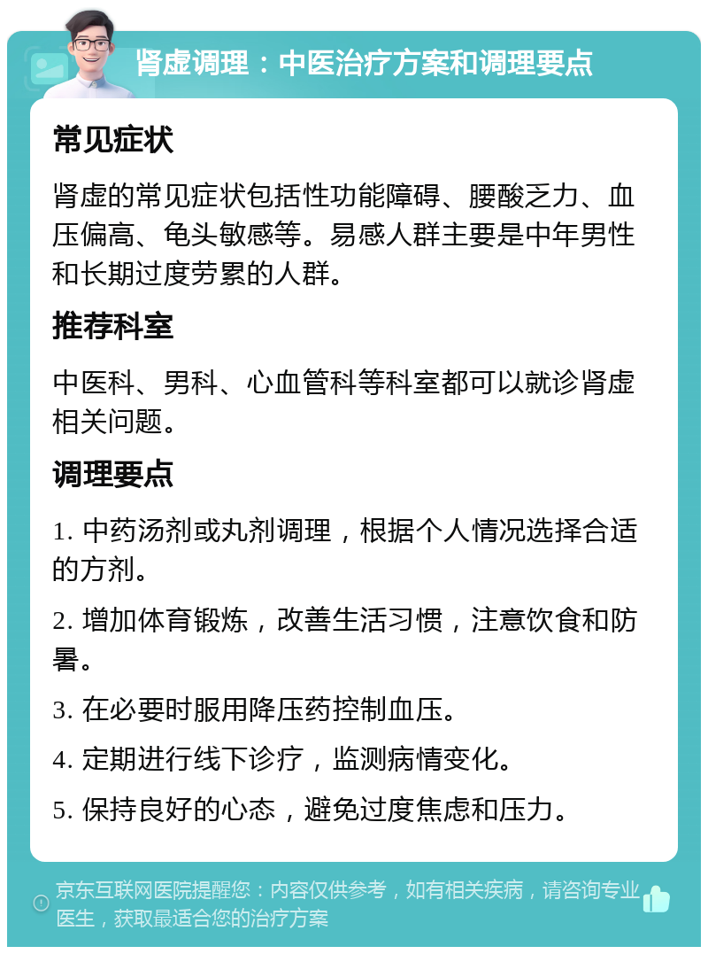 肾虚调理：中医治疗方案和调理要点 常见症状 肾虚的常见症状包括性功能障碍、腰酸乏力、血压偏高、龟头敏感等。易感人群主要是中年男性和长期过度劳累的人群。 推荐科室 中医科、男科、心血管科等科室都可以就诊肾虚相关问题。 调理要点 1. 中药汤剂或丸剂调理，根据个人情况选择合适的方剂。 2. 增加体育锻炼，改善生活习惯，注意饮食和防暑。 3. 在必要时服用降压药控制血压。 4. 定期进行线下诊疗，监测病情变化。 5. 保持良好的心态，避免过度焦虑和压力。