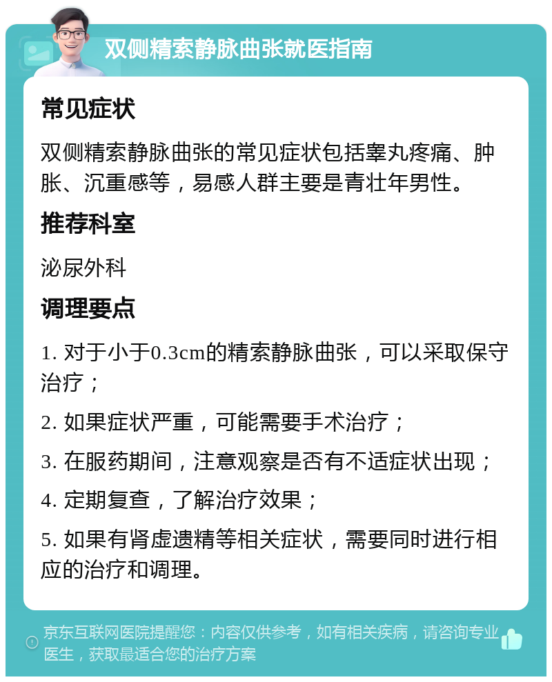 双侧精索静脉曲张就医指南 常见症状 双侧精索静脉曲张的常见症状包括睾丸疼痛、肿胀、沉重感等，易感人群主要是青壮年男性。 推荐科室 泌尿外科 调理要点 1. 对于小于0.3cm的精索静脉曲张，可以采取保守治疗； 2. 如果症状严重，可能需要手术治疗； 3. 在服药期间，注意观察是否有不适症状出现； 4. 定期复查，了解治疗效果； 5. 如果有肾虚遗精等相关症状，需要同时进行相应的治疗和调理。