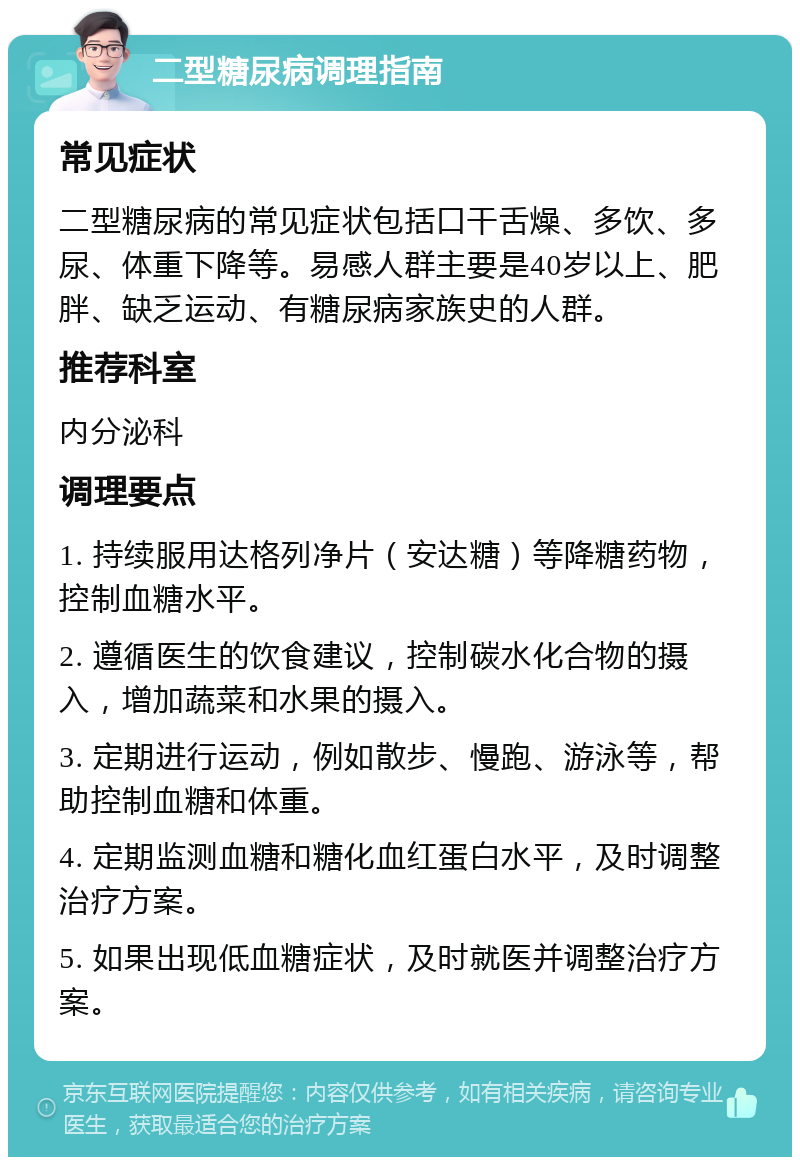 二型糖尿病调理指南 常见症状 二型糖尿病的常见症状包括口干舌燥、多饮、多尿、体重下降等。易感人群主要是40岁以上、肥胖、缺乏运动、有糖尿病家族史的人群。 推荐科室 内分泌科 调理要点 1. 持续服用达格列净片（安达糖）等降糖药物，控制血糖水平。 2. 遵循医生的饮食建议，控制碳水化合物的摄入，增加蔬菜和水果的摄入。 3. 定期进行运动，例如散步、慢跑、游泳等，帮助控制血糖和体重。 4. 定期监测血糖和糖化血红蛋白水平，及时调整治疗方案。 5. 如果出现低血糖症状，及时就医并调整治疗方案。