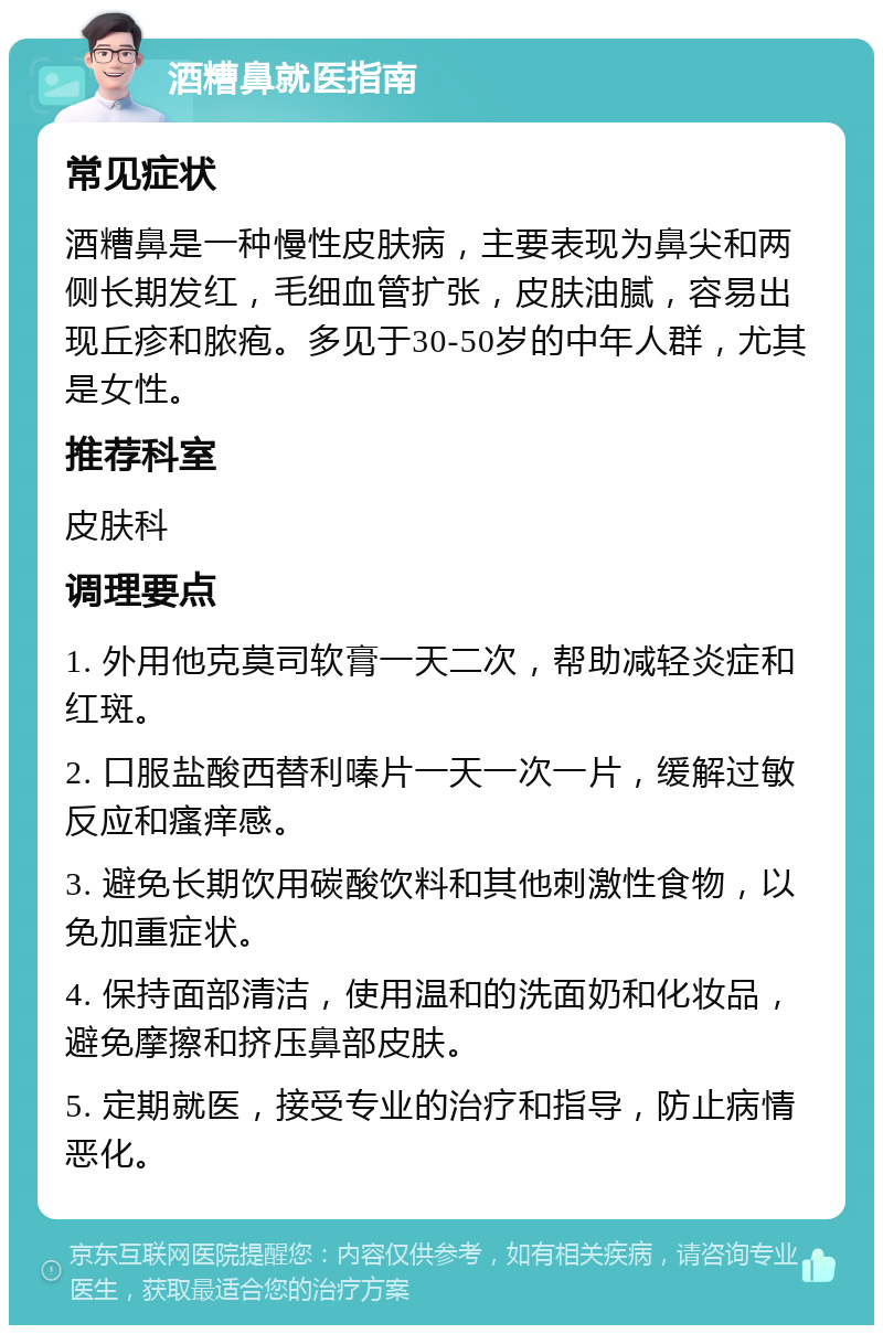 酒糟鼻就医指南 常见症状 酒糟鼻是一种慢性皮肤病，主要表现为鼻尖和两侧长期发红，毛细血管扩张，皮肤油腻，容易出现丘疹和脓疱。多见于30-50岁的中年人群，尤其是女性。 推荐科室 皮肤科 调理要点 1. 外用他克莫司软膏一天二次，帮助减轻炎症和红斑。 2. 口服盐酸西替利嗪片一天一次一片，缓解过敏反应和瘙痒感。 3. 避免长期饮用碳酸饮料和其他刺激性食物，以免加重症状。 4. 保持面部清洁，使用温和的洗面奶和化妆品，避免摩擦和挤压鼻部皮肤。 5. 定期就医，接受专业的治疗和指导，防止病情恶化。