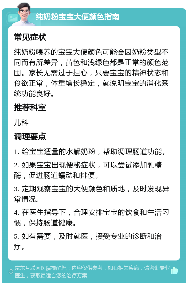 纯奶粉宝宝大便颜色指南 常见症状 纯奶粉喂养的宝宝大便颜色可能会因奶粉类型不同而有所差异，黄色和浅绿色都是正常的颜色范围。家长无需过于担心，只要宝宝的精神状态和食欲正常，体重增长稳定，就说明宝宝的消化系统功能良好。 推荐科室 儿科 调理要点 1. 给宝宝适量的水解奶粉，帮助调理肠道功能。 2. 如果宝宝出现便秘症状，可以尝试添加乳糖酶，促进肠道蠕动和排便。 3. 定期观察宝宝的大便颜色和质地，及时发现异常情况。 4. 在医生指导下，合理安排宝宝的饮食和生活习惯，保持肠道健康。 5. 如有需要，及时就医，接受专业的诊断和治疗。