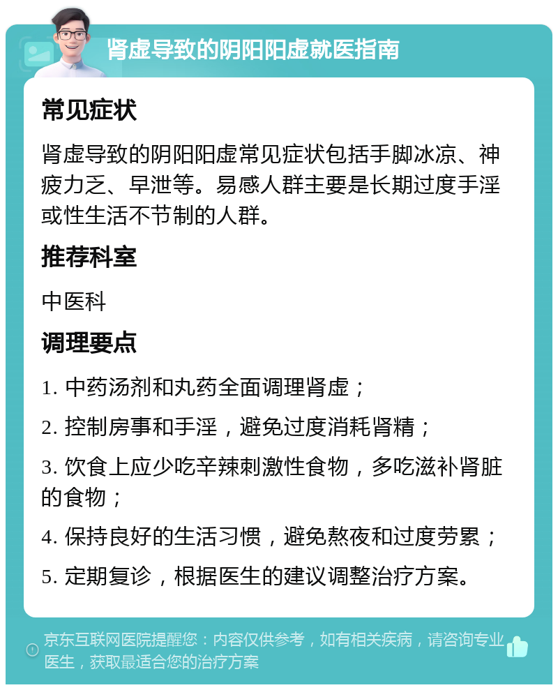 肾虚导致的阴阳阳虚就医指南 常见症状 肾虚导致的阴阳阳虚常见症状包括手脚冰凉、神疲力乏、早泄等。易感人群主要是长期过度手淫或性生活不节制的人群。 推荐科室 中医科 调理要点 1. 中药汤剂和丸药全面调理肾虚； 2. 控制房事和手淫，避免过度消耗肾精； 3. 饮食上应少吃辛辣刺激性食物，多吃滋补肾脏的食物； 4. 保持良好的生活习惯，避免熬夜和过度劳累； 5. 定期复诊，根据医生的建议调整治疗方案。