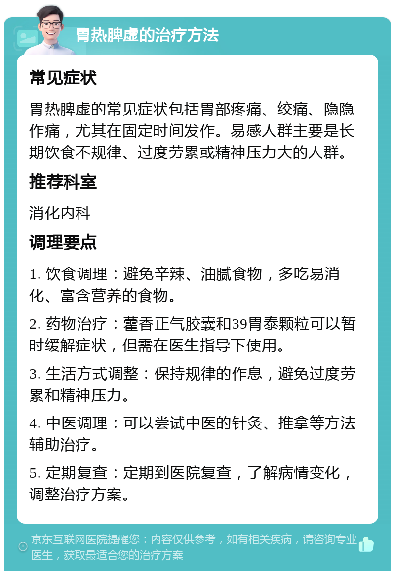 胃热脾虚的治疗方法 常见症状 胃热脾虚的常见症状包括胃部疼痛、绞痛、隐隐作痛，尤其在固定时间发作。易感人群主要是长期饮食不规律、过度劳累或精神压力大的人群。 推荐科室 消化内科 调理要点 1. 饮食调理：避免辛辣、油腻食物，多吃易消化、富含营养的食物。 2. 药物治疗：藿香正气胶囊和39胃泰颗粒可以暂时缓解症状，但需在医生指导下使用。 3. 生活方式调整：保持规律的作息，避免过度劳累和精神压力。 4. 中医调理：可以尝试中医的针灸、推拿等方法辅助治疗。 5. 定期复查：定期到医院复查，了解病情变化，调整治疗方案。