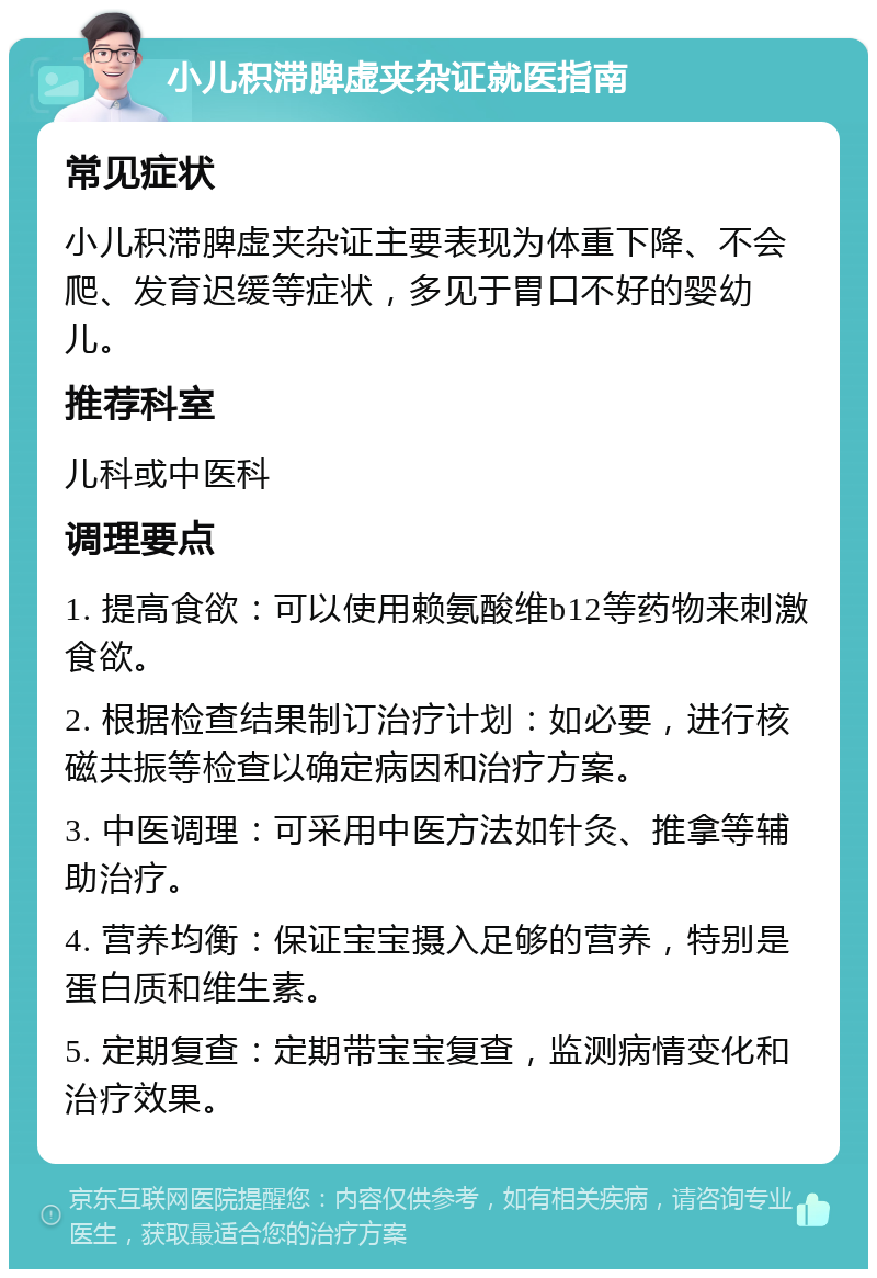 小儿积滞脾虚夹杂证就医指南 常见症状 小儿积滞脾虚夹杂证主要表现为体重下降、不会爬、发育迟缓等症状，多见于胃口不好的婴幼儿。 推荐科室 儿科或中医科 调理要点 1. 提高食欲：可以使用赖氨酸维b12等药物来刺激食欲。 2. 根据检查结果制订治疗计划：如必要，进行核磁共振等检查以确定病因和治疗方案。 3. 中医调理：可采用中医方法如针灸、推拿等辅助治疗。 4. 营养均衡：保证宝宝摄入足够的营养，特别是蛋白质和维生素。 5. 定期复查：定期带宝宝复查，监测病情变化和治疗效果。