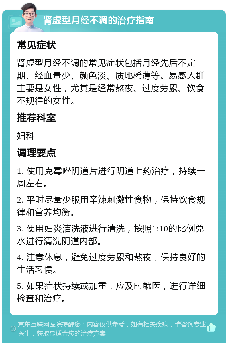 肾虚型月经不调的治疗指南 常见症状 肾虚型月经不调的常见症状包括月经先后不定期、经血量少、颜色淡、质地稀薄等。易感人群主要是女性，尤其是经常熬夜、过度劳累、饮食不规律的女性。 推荐科室 妇科 调理要点 1. 使用克霉唑阴道片进行阴道上药治疗，持续一周左右。 2. 平时尽量少服用辛辣刺激性食物，保持饮食规律和营养均衡。 3. 使用妇炎洁洗液进行清洗，按照1:10的比例兑水进行清洗阴道内部。 4. 注意休息，避免过度劳累和熬夜，保持良好的生活习惯。 5. 如果症状持续或加重，应及时就医，进行详细检查和治疗。