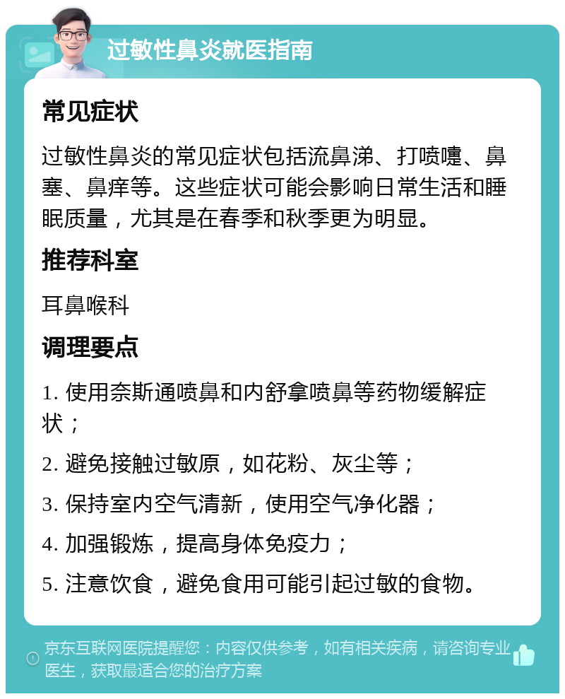 过敏性鼻炎就医指南 常见症状 过敏性鼻炎的常见症状包括流鼻涕、打喷嚏、鼻塞、鼻痒等。这些症状可能会影响日常生活和睡眠质量，尤其是在春季和秋季更为明显。 推荐科室 耳鼻喉科 调理要点 1. 使用奈斯通喷鼻和内舒拿喷鼻等药物缓解症状； 2. 避免接触过敏原，如花粉、灰尘等； 3. 保持室内空气清新，使用空气净化器； 4. 加强锻炼，提高身体免疫力； 5. 注意饮食，避免食用可能引起过敏的食物。