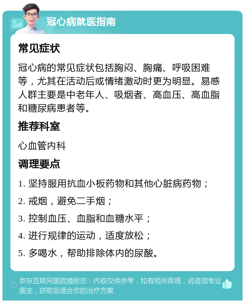 冠心病就医指南 常见症状 冠心病的常见症状包括胸闷、胸痛、呼吸困难等，尤其在活动后或情绪激动时更为明显。易感人群主要是中老年人、吸烟者、高血压、高血脂和糖尿病患者等。 推荐科室 心血管内科 调理要点 1. 坚持服用抗血小板药物和其他心脏病药物； 2. 戒烟，避免二手烟； 3. 控制血压、血脂和血糖水平； 4. 进行规律的运动，适度放松； 5. 多喝水，帮助排除体内的尿酸。