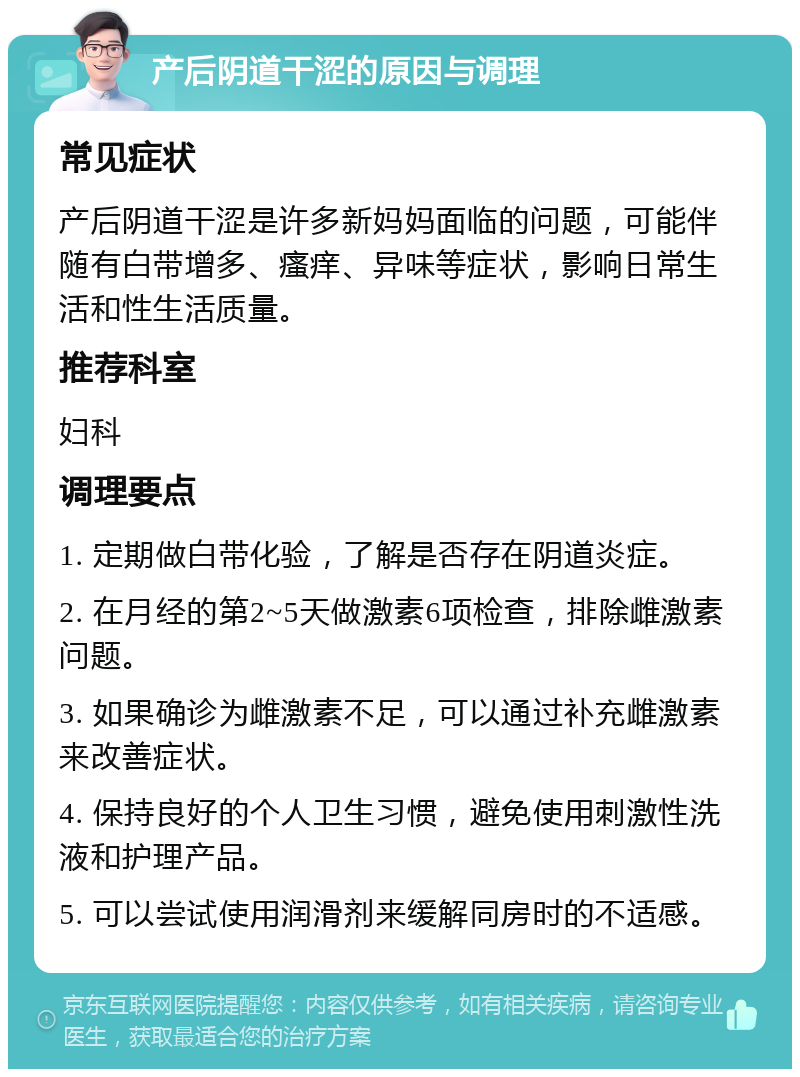 产后阴道干涩的原因与调理 常见症状 产后阴道干涩是许多新妈妈面临的问题，可能伴随有白带增多、瘙痒、异味等症状，影响日常生活和性生活质量。 推荐科室 妇科 调理要点 1. 定期做白带化验，了解是否存在阴道炎症。 2. 在月经的第2~5天做激素6项检查，排除雌激素问题。 3. 如果确诊为雌激素不足，可以通过补充雌激素来改善症状。 4. 保持良好的个人卫生习惯，避免使用刺激性洗液和护理产品。 5. 可以尝试使用润滑剂来缓解同房时的不适感。