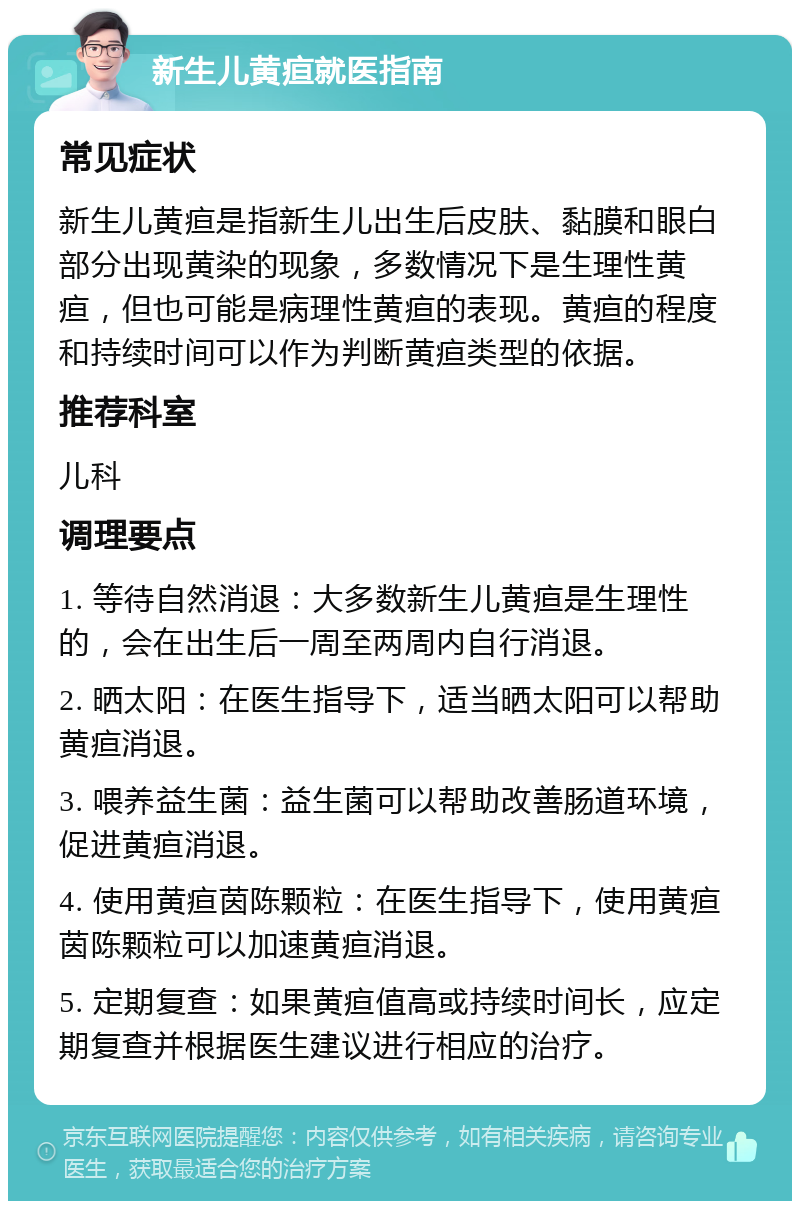 新生儿黄疸就医指南 常见症状 新生儿黄疸是指新生儿出生后皮肤、黏膜和眼白部分出现黄染的现象，多数情况下是生理性黄疸，但也可能是病理性黄疸的表现。黄疸的程度和持续时间可以作为判断黄疸类型的依据。 推荐科室 儿科 调理要点 1. 等待自然消退：大多数新生儿黄疸是生理性的，会在出生后一周至两周内自行消退。 2. 晒太阳：在医生指导下，适当晒太阳可以帮助黄疸消退。 3. 喂养益生菌：益生菌可以帮助改善肠道环境，促进黄疸消退。 4. 使用黄疸茵陈颗粒：在医生指导下，使用黄疸茵陈颗粒可以加速黄疸消退。 5. 定期复查：如果黄疸值高或持续时间长，应定期复查并根据医生建议进行相应的治疗。