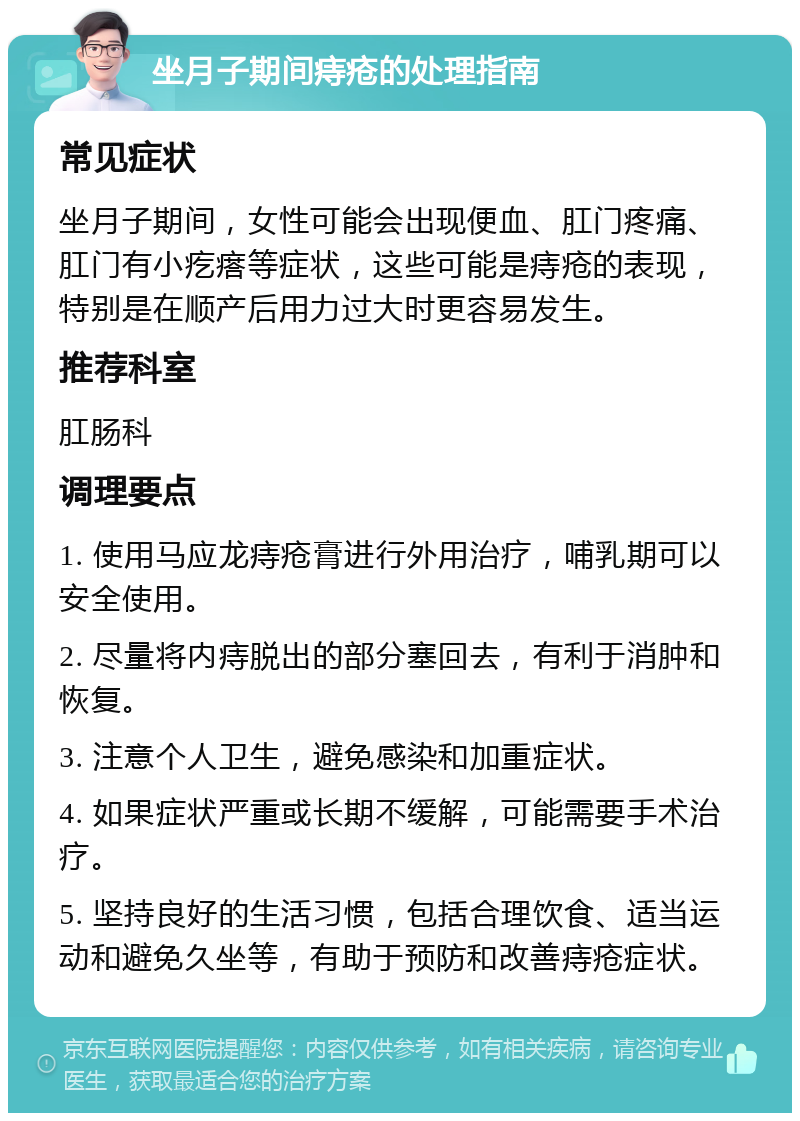 坐月子期间痔疮的处理指南 常见症状 坐月子期间，女性可能会出现便血、肛门疼痛、肛门有小疙瘩等症状，这些可能是痔疮的表现，特别是在顺产后用力过大时更容易发生。 推荐科室 肛肠科 调理要点 1. 使用马应龙痔疮膏进行外用治疗，哺乳期可以安全使用。 2. 尽量将内痔脱出的部分塞回去，有利于消肿和恢复。 3. 注意个人卫生，避免感染和加重症状。 4. 如果症状严重或长期不缓解，可能需要手术治疗。 5. 坚持良好的生活习惯，包括合理饮食、适当运动和避免久坐等，有助于预防和改善痔疮症状。