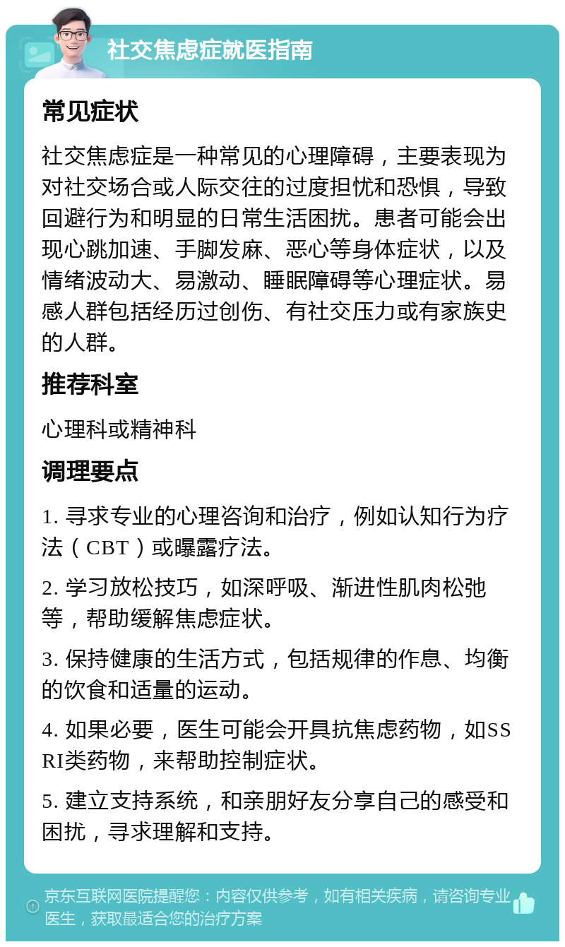 社交焦虑症就医指南 常见症状 社交焦虑症是一种常见的心理障碍，主要表现为对社交场合或人际交往的过度担忧和恐惧，导致回避行为和明显的日常生活困扰。患者可能会出现心跳加速、手脚发麻、恶心等身体症状，以及情绪波动大、易激动、睡眠障碍等心理症状。易感人群包括经历过创伤、有社交压力或有家族史的人群。 推荐科室 心理科或精神科 调理要点 1. 寻求专业的心理咨询和治疗，例如认知行为疗法（CBT）或曝露疗法。 2. 学习放松技巧，如深呼吸、渐进性肌肉松弛等，帮助缓解焦虑症状。 3. 保持健康的生活方式，包括规律的作息、均衡的饮食和适量的运动。 4. 如果必要，医生可能会开具抗焦虑药物，如SSRI类药物，来帮助控制症状。 5. 建立支持系统，和亲朋好友分享自己的感受和困扰，寻求理解和支持。