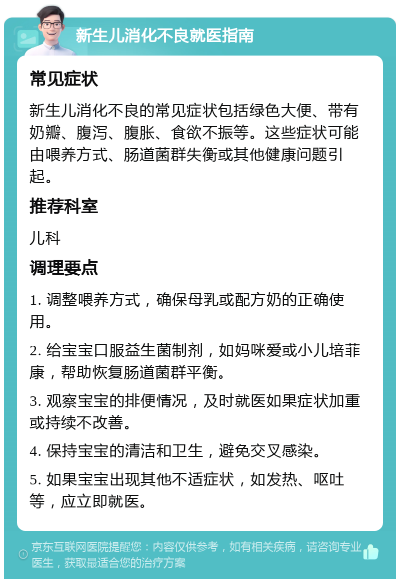 新生儿消化不良就医指南 常见症状 新生儿消化不良的常见症状包括绿色大便、带有奶瓣、腹泻、腹胀、食欲不振等。这些症状可能由喂养方式、肠道菌群失衡或其他健康问题引起。 推荐科室 儿科 调理要点 1. 调整喂养方式，确保母乳或配方奶的正确使用。 2. 给宝宝口服益生菌制剂，如妈咪爱或小儿培菲康，帮助恢复肠道菌群平衡。 3. 观察宝宝的排便情况，及时就医如果症状加重或持续不改善。 4. 保持宝宝的清洁和卫生，避免交叉感染。 5. 如果宝宝出现其他不适症状，如发热、呕吐等，应立即就医。