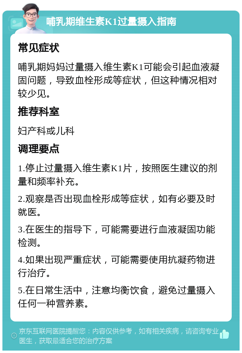 哺乳期维生素K1过量摄入指南 常见症状 哺乳期妈妈过量摄入维生素K1可能会引起血液凝固问题，导致血栓形成等症状，但这种情况相对较少见。 推荐科室 妇产科或儿科 调理要点 1.停止过量摄入维生素K1片，按照医生建议的剂量和频率补充。 2.观察是否出现血栓形成等症状，如有必要及时就医。 3.在医生的指导下，可能需要进行血液凝固功能检测。 4.如果出现严重症状，可能需要使用抗凝药物进行治疗。 5.在日常生活中，注意均衡饮食，避免过量摄入任何一种营养素。