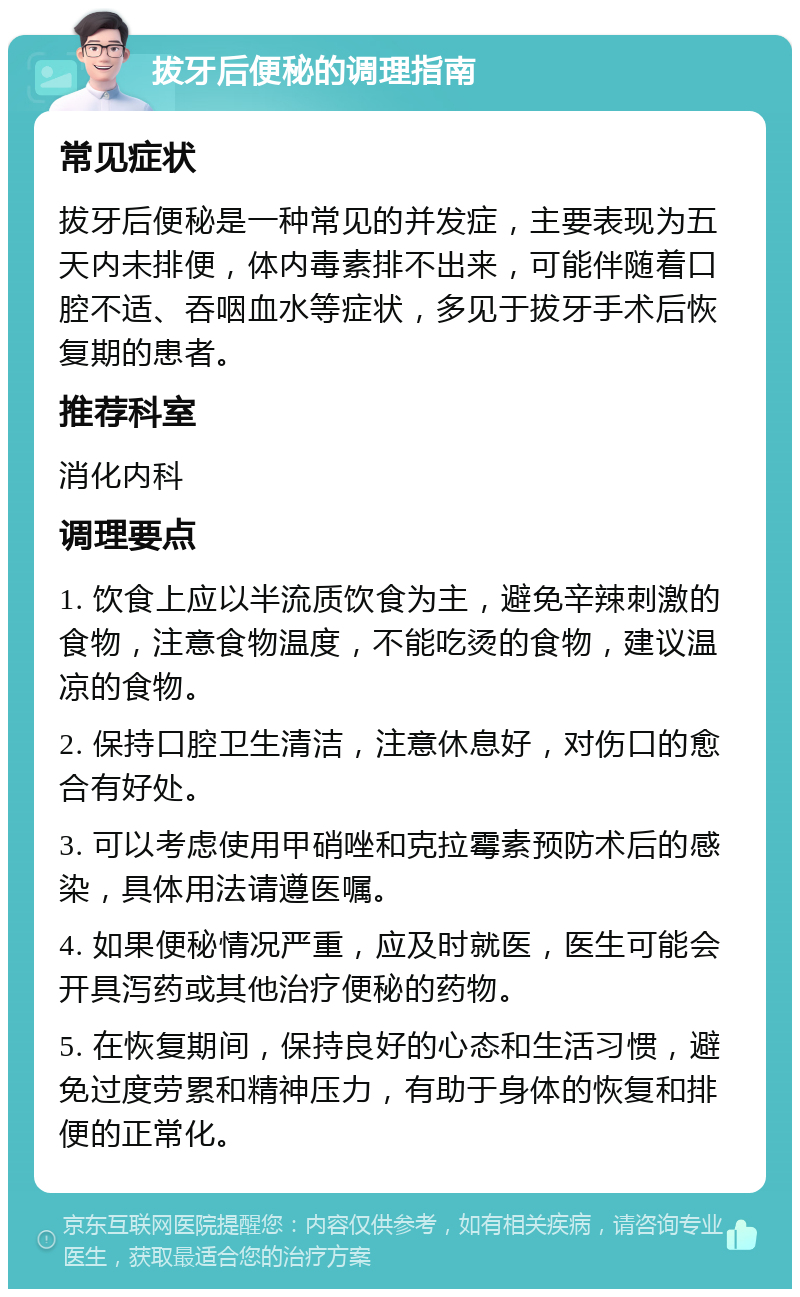 拔牙后便秘的调理指南 常见症状 拔牙后便秘是一种常见的并发症，主要表现为五天内未排便，体内毒素排不出来，可能伴随着口腔不适、吞咽血水等症状，多见于拔牙手术后恢复期的患者。 推荐科室 消化内科 调理要点 1. 饮食上应以半流质饮食为主，避免辛辣刺激的食物，注意食物温度，不能吃烫的食物，建议温凉的食物。 2. 保持口腔卫生清洁，注意休息好，对伤口的愈合有好处。 3. 可以考虑使用甲硝唑和克拉霉素预防术后的感染，具体用法请遵医嘱。 4. 如果便秘情况严重，应及时就医，医生可能会开具泻药或其他治疗便秘的药物。 5. 在恢复期间，保持良好的心态和生活习惯，避免过度劳累和精神压力，有助于身体的恢复和排便的正常化。