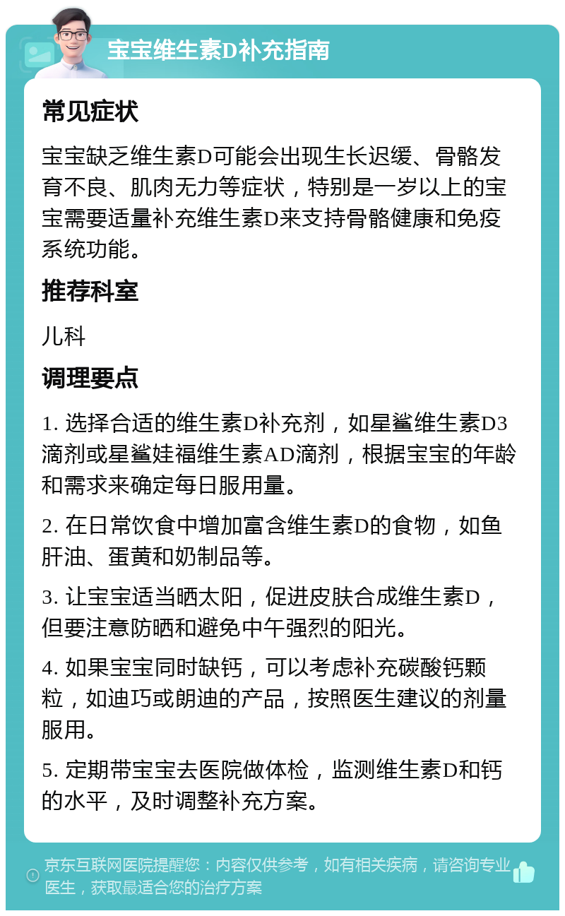 宝宝维生素D补充指南 常见症状 宝宝缺乏维生素D可能会出现生长迟缓、骨骼发育不良、肌肉无力等症状，特别是一岁以上的宝宝需要适量补充维生素D来支持骨骼健康和免疫系统功能。 推荐科室 儿科 调理要点 1. 选择合适的维生素D补充剂，如星鲨维生素D3滴剂或星鲨娃福维生素AD滴剂，根据宝宝的年龄和需求来确定每日服用量。 2. 在日常饮食中增加富含维生素D的食物，如鱼肝油、蛋黄和奶制品等。 3. 让宝宝适当晒太阳，促进皮肤合成维生素D，但要注意防晒和避免中午强烈的阳光。 4. 如果宝宝同时缺钙，可以考虑补充碳酸钙颗粒，如迪巧或朗迪的产品，按照医生建议的剂量服用。 5. 定期带宝宝去医院做体检，监测维生素D和钙的水平，及时调整补充方案。