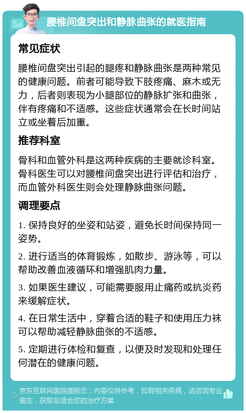 腰椎间盘突出和静脉曲张的就医指南 常见症状 腰椎间盘突出引起的腿疼和静脉曲张是两种常见的健康问题。前者可能导致下肢疼痛、麻木或无力，后者则表现为小腿部位的静脉扩张和曲张，伴有疼痛和不适感。这些症状通常会在长时间站立或坐着后加重。 推荐科室 骨科和血管外科是这两种疾病的主要就诊科室。骨科医生可以对腰椎间盘突出进行评估和治疗，而血管外科医生则会处理静脉曲张问题。 调理要点 1. 保持良好的坐姿和站姿，避免长时间保持同一姿势。 2. 进行适当的体育锻炼，如散步、游泳等，可以帮助改善血液循环和增强肌肉力量。 3. 如果医生建议，可能需要服用止痛药或抗炎药来缓解症状。 4. 在日常生活中，穿着合适的鞋子和使用压力袜可以帮助减轻静脉曲张的不适感。 5. 定期进行体检和复查，以便及时发现和处理任何潜在的健康问题。