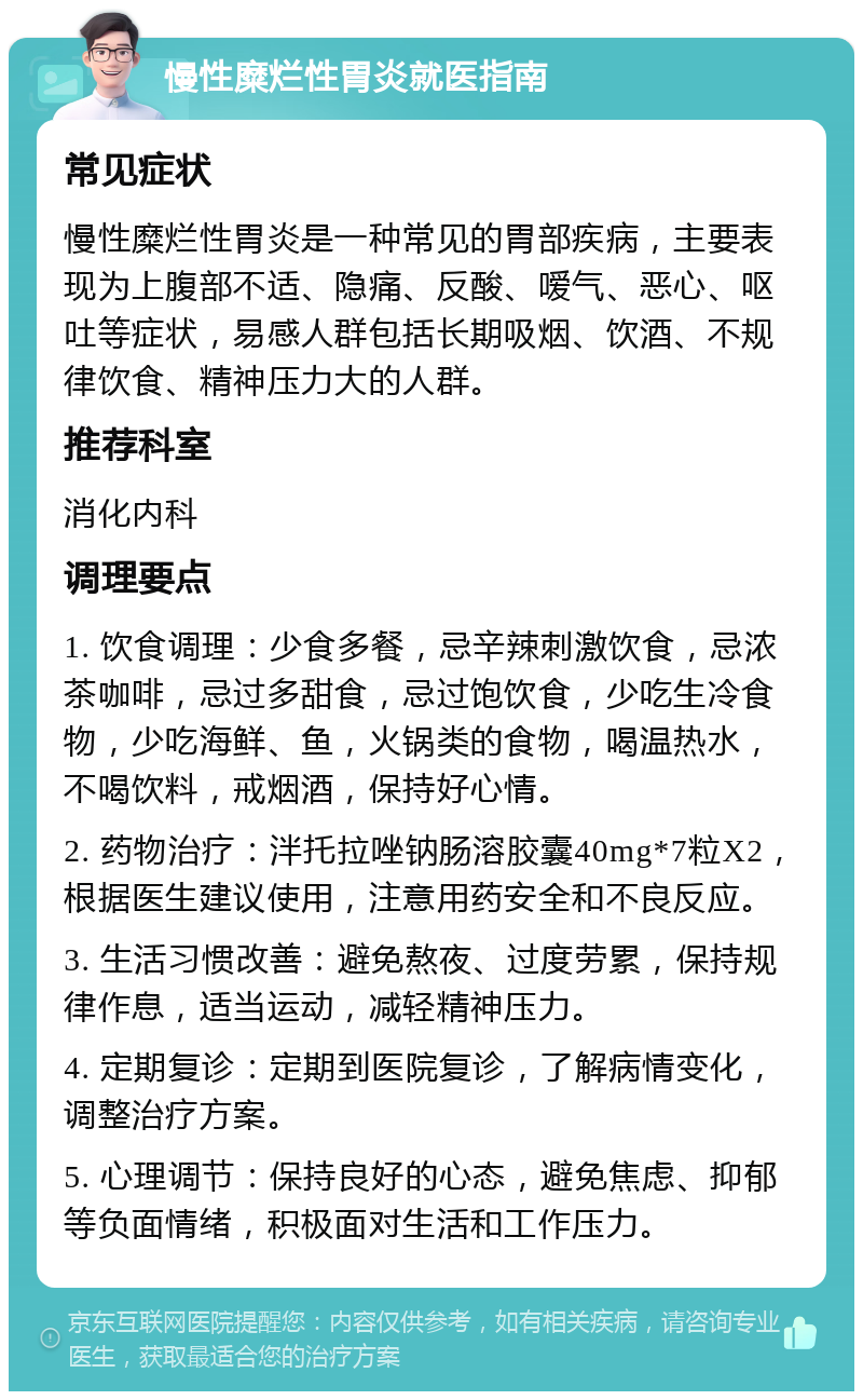 慢性糜烂性胃炎就医指南 常见症状 慢性糜烂性胃炎是一种常见的胃部疾病，主要表现为上腹部不适、隐痛、反酸、嗳气、恶心、呕吐等症状，易感人群包括长期吸烟、饮酒、不规律饮食、精神压力大的人群。 推荐科室 消化内科 调理要点 1. 饮食调理：少食多餐，忌辛辣刺激饮食，忌浓茶咖啡，忌过多甜食，忌过饱饮食，少吃生冷食物，少吃海鲜、鱼，火锅类的食物，喝温热水，不喝饮料，戒烟酒，保持好心情。 2. 药物治疗：泮托拉唑钠肠溶胶囊40mg*7粒X2，根据医生建议使用，注意用药安全和不良反应。 3. 生活习惯改善：避免熬夜、过度劳累，保持规律作息，适当运动，减轻精神压力。 4. 定期复诊：定期到医院复诊，了解病情变化，调整治疗方案。 5. 心理调节：保持良好的心态，避免焦虑、抑郁等负面情绪，积极面对生活和工作压力。