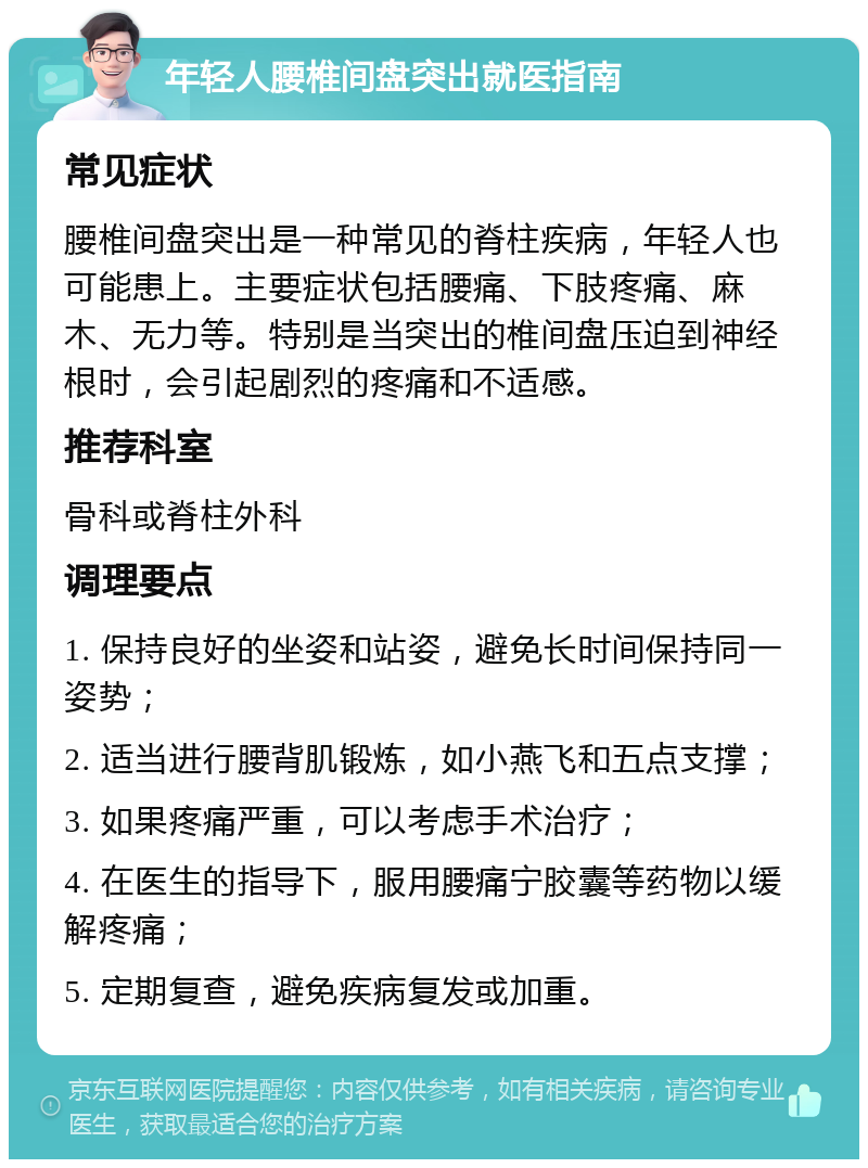 年轻人腰椎间盘突出就医指南 常见症状 腰椎间盘突出是一种常见的脊柱疾病，年轻人也可能患上。主要症状包括腰痛、下肢疼痛、麻木、无力等。特别是当突出的椎间盘压迫到神经根时，会引起剧烈的疼痛和不适感。 推荐科室 骨科或脊柱外科 调理要点 1. 保持良好的坐姿和站姿，避免长时间保持同一姿势； 2. 适当进行腰背肌锻炼，如小燕飞和五点支撑； 3. 如果疼痛严重，可以考虑手术治疗； 4. 在医生的指导下，服用腰痛宁胶囊等药物以缓解疼痛； 5. 定期复查，避免疾病复发或加重。