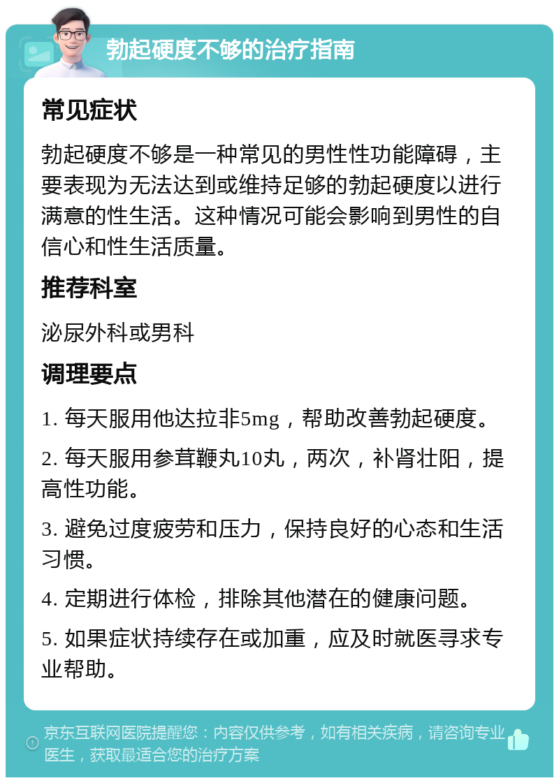 勃起硬度不够的治疗指南 常见症状 勃起硬度不够是一种常见的男性性功能障碍，主要表现为无法达到或维持足够的勃起硬度以进行满意的性生活。这种情况可能会影响到男性的自信心和性生活质量。 推荐科室 泌尿外科或男科 调理要点 1. 每天服用他达拉非5mg，帮助改善勃起硬度。 2. 每天服用参茸鞭丸10丸，两次，补肾壮阳，提高性功能。 3. 避免过度疲劳和压力，保持良好的心态和生活习惯。 4. 定期进行体检，排除其他潜在的健康问题。 5. 如果症状持续存在或加重，应及时就医寻求专业帮助。