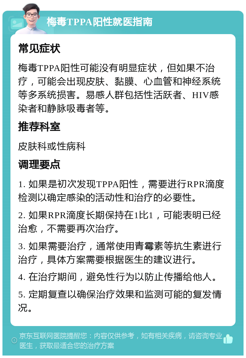 梅毒TPPA阳性就医指南 常见症状 梅毒TPPA阳性可能没有明显症状，但如果不治疗，可能会出现皮肤、黏膜、心血管和神经系统等多系统损害。易感人群包括性活跃者、HIV感染者和静脉吸毒者等。 推荐科室 皮肤科或性病科 调理要点 1. 如果是初次发现TPPA阳性，需要进行RPR滴度检测以确定感染的活动性和治疗的必要性。 2. 如果RPR滴度长期保持在1比1，可能表明已经治愈，不需要再次治疗。 3. 如果需要治疗，通常使用青霉素等抗生素进行治疗，具体方案需要根据医生的建议进行。 4. 在治疗期间，避免性行为以防止传播给他人。 5. 定期复查以确保治疗效果和监测可能的复发情况。