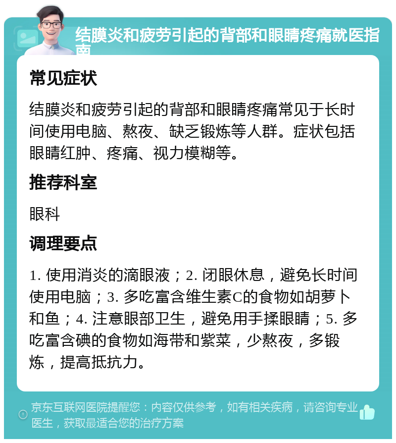 结膜炎和疲劳引起的背部和眼睛疼痛就医指南 常见症状 结膜炎和疲劳引起的背部和眼睛疼痛常见于长时间使用电脑、熬夜、缺乏锻炼等人群。症状包括眼睛红肿、疼痛、视力模糊等。 推荐科室 眼科 调理要点 1. 使用消炎的滴眼液；2. 闭眼休息，避免长时间使用电脑；3. 多吃富含维生素C的食物如胡萝卜和鱼；4. 注意眼部卫生，避免用手揉眼睛；5. 多吃富含碘的食物如海带和紫菜，少熬夜，多锻炼，提高抵抗力。