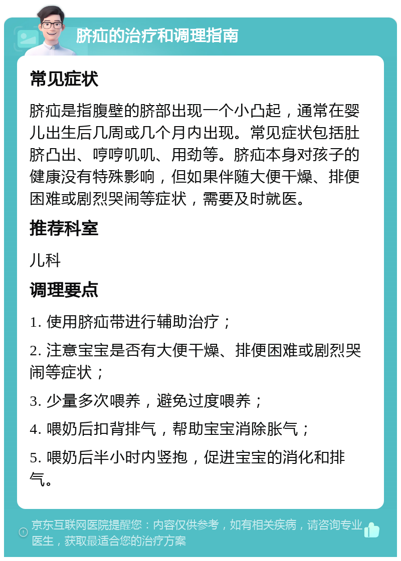 脐疝的治疗和调理指南 常见症状 脐疝是指腹壁的脐部出现一个小凸起，通常在婴儿出生后几周或几个月内出现。常见症状包括肚脐凸出、哼哼叽叽、用劲等。脐疝本身对孩子的健康没有特殊影响，但如果伴随大便干燥、排便困难或剧烈哭闹等症状，需要及时就医。 推荐科室 儿科 调理要点 1. 使用脐疝带进行辅助治疗； 2. 注意宝宝是否有大便干燥、排便困难或剧烈哭闹等症状； 3. 少量多次喂养，避免过度喂养； 4. 喂奶后扣背排气，帮助宝宝消除胀气； 5. 喂奶后半小时内竖抱，促进宝宝的消化和排气。