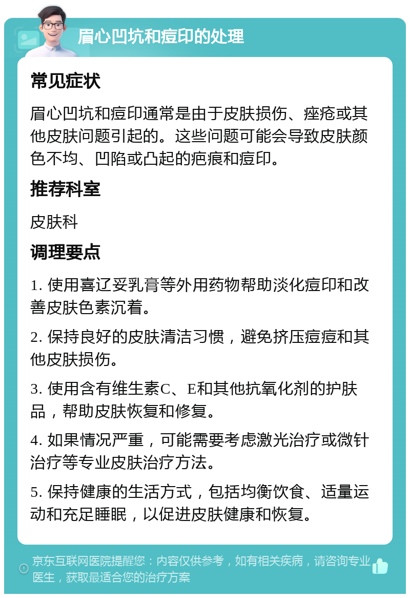 眉心凹坑和痘印的处理 常见症状 眉心凹坑和痘印通常是由于皮肤损伤、痤疮或其他皮肤问题引起的。这些问题可能会导致皮肤颜色不均、凹陷或凸起的疤痕和痘印。 推荐科室 皮肤科 调理要点 1. 使用喜辽妥乳膏等外用药物帮助淡化痘印和改善皮肤色素沉着。 2. 保持良好的皮肤清洁习惯，避免挤压痘痘和其他皮肤损伤。 3. 使用含有维生素C、E和其他抗氧化剂的护肤品，帮助皮肤恢复和修复。 4. 如果情况严重，可能需要考虑激光治疗或微针治疗等专业皮肤治疗方法。 5. 保持健康的生活方式，包括均衡饮食、适量运动和充足睡眠，以促进皮肤健康和恢复。