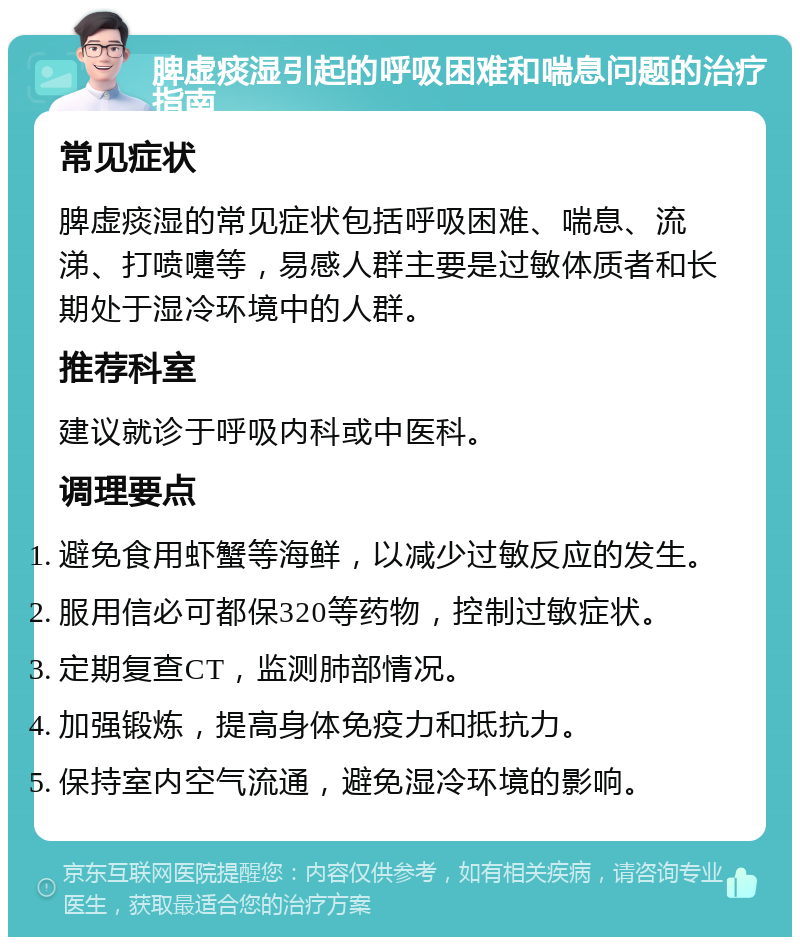 脾虚痰湿引起的呼吸困难和喘息问题的治疗指南 常见症状 脾虚痰湿的常见症状包括呼吸困难、喘息、流涕、打喷嚏等，易感人群主要是过敏体质者和长期处于湿冷环境中的人群。 推荐科室 建议就诊于呼吸内科或中医科。 调理要点 避免食用虾蟹等海鲜，以减少过敏反应的发生。 服用信必可都保320等药物，控制过敏症状。 定期复查CT，监测肺部情况。 加强锻炼，提高身体免疫力和抵抗力。 保持室内空气流通，避免湿冷环境的影响。