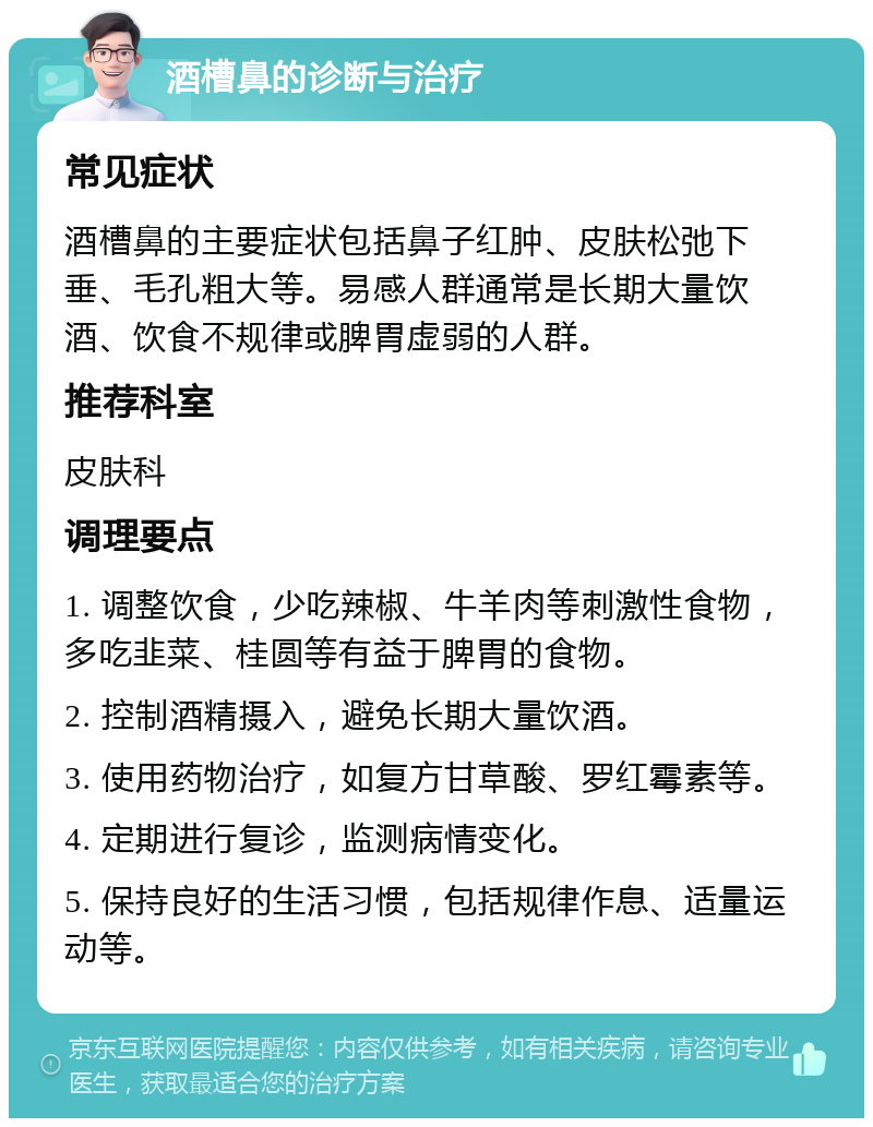 酒槽鼻的诊断与治疗 常见症状 酒槽鼻的主要症状包括鼻子红肿、皮肤松弛下垂、毛孔粗大等。易感人群通常是长期大量饮酒、饮食不规律或脾胃虚弱的人群。 推荐科室 皮肤科 调理要点 1. 调整饮食，少吃辣椒、牛羊肉等刺激性食物，多吃韭菜、桂圆等有益于脾胃的食物。 2. 控制酒精摄入，避免长期大量饮酒。 3. 使用药物治疗，如复方甘草酸、罗红霉素等。 4. 定期进行复诊，监测病情变化。 5. 保持良好的生活习惯，包括规律作息、适量运动等。