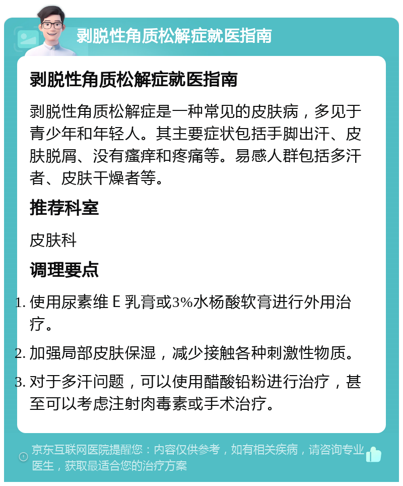 剥脱性角质松解症就医指南 剥脱性角质松解症就医指南 剥脱性角质松解症是一种常见的皮肤病，多见于青少年和年轻人。其主要症状包括手脚出汗、皮肤脱屑、没有瘙痒和疼痛等。易感人群包括多汗者、皮肤干燥者等。 推荐科室 皮肤科 调理要点 使用尿素维Ｅ乳膏或3%水杨酸软膏进行外用治疗。 加强局部皮肤保湿，减少接触各种刺激性物质。 对于多汗问题，可以使用醋酸铅粉进行治疗，甚至可以考虑注射肉毒素或手术治疗。