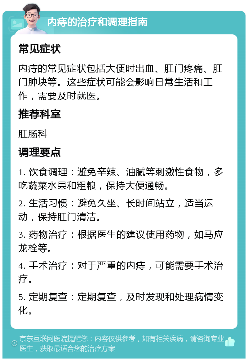 内痔的治疗和调理指南 常见症状 内痔的常见症状包括大便时出血、肛门疼痛、肛门肿块等。这些症状可能会影响日常生活和工作，需要及时就医。 推荐科室 肛肠科 调理要点 1. 饮食调理：避免辛辣、油腻等刺激性食物，多吃蔬菜水果和粗粮，保持大便通畅。 2. 生活习惯：避免久坐、长时间站立，适当运动，保持肛门清洁。 3. 药物治疗：根据医生的建议使用药物，如马应龙栓等。 4. 手术治疗：对于严重的内痔，可能需要手术治疗。 5. 定期复查：定期复查，及时发现和处理病情变化。