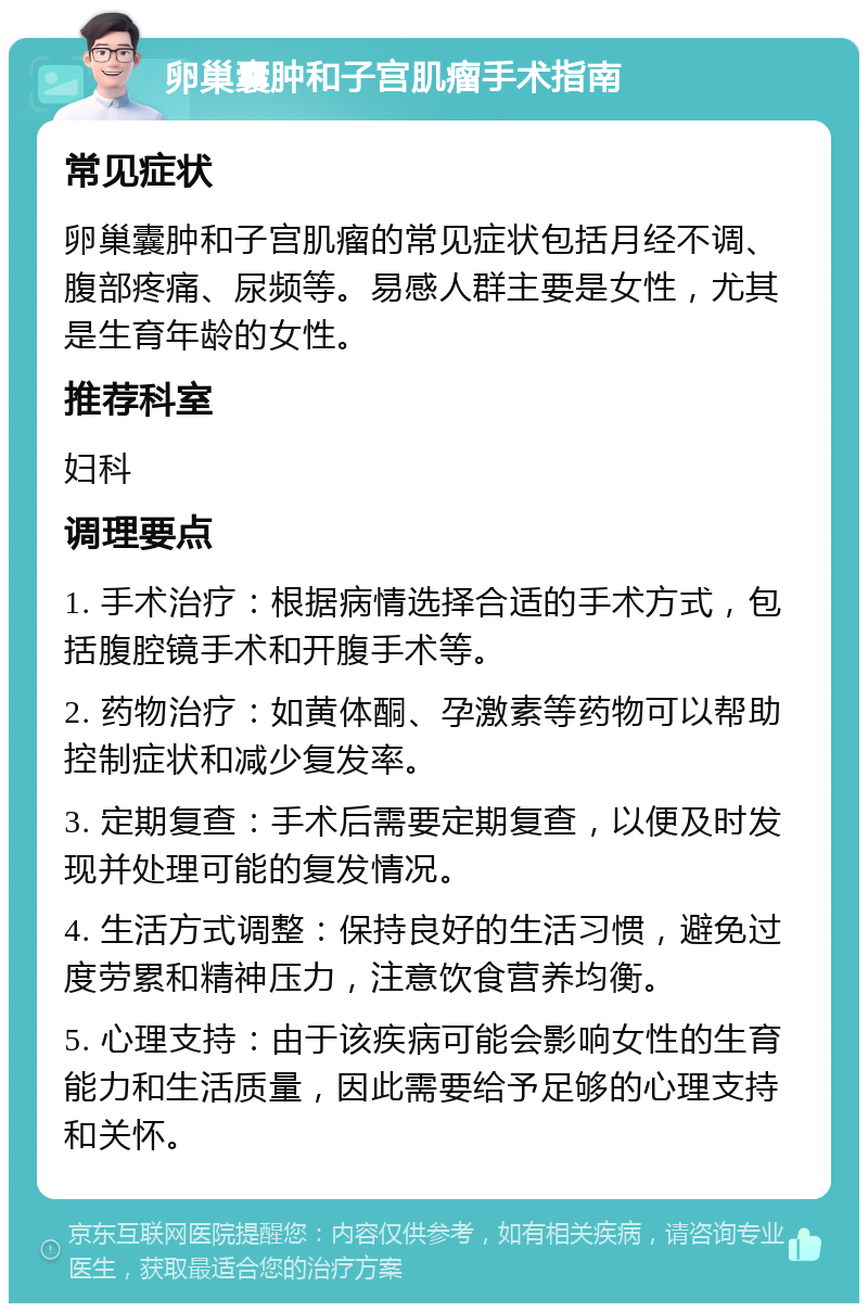 卵巢囊肿和子宫肌瘤手术指南 常见症状 卵巢囊肿和子宫肌瘤的常见症状包括月经不调、腹部疼痛、尿频等。易感人群主要是女性，尤其是生育年龄的女性。 推荐科室 妇科 调理要点 1. 手术治疗：根据病情选择合适的手术方式，包括腹腔镜手术和开腹手术等。 2. 药物治疗：如黄体酮、孕激素等药物可以帮助控制症状和减少复发率。 3. 定期复查：手术后需要定期复查，以便及时发现并处理可能的复发情况。 4. 生活方式调整：保持良好的生活习惯，避免过度劳累和精神压力，注意饮食营养均衡。 5. 心理支持：由于该疾病可能会影响女性的生育能力和生活质量，因此需要给予足够的心理支持和关怀。