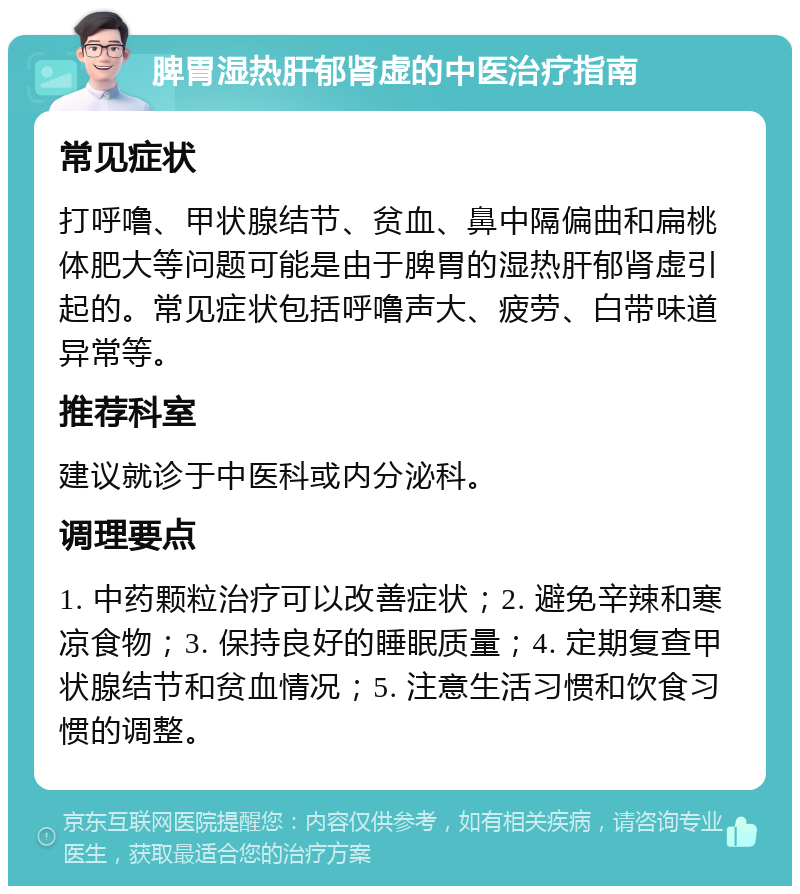 脾胃湿热肝郁肾虚的中医治疗指南 常见症状 打呼噜、甲状腺结节、贫血、鼻中隔偏曲和扁桃体肥大等问题可能是由于脾胃的湿热肝郁肾虚引起的。常见症状包括呼噜声大、疲劳、白带味道异常等。 推荐科室 建议就诊于中医科或内分泌科。 调理要点 1. 中药颗粒治疗可以改善症状；2. 避免辛辣和寒凉食物；3. 保持良好的睡眠质量；4. 定期复查甲状腺结节和贫血情况；5. 注意生活习惯和饮食习惯的调整。