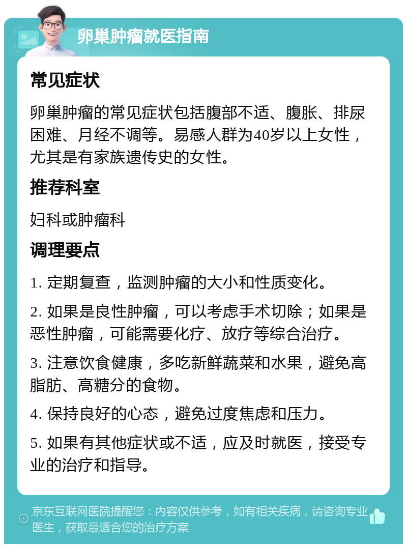 卵巢肿瘤就医指南 常见症状 卵巢肿瘤的常见症状包括腹部不适、腹胀、排尿困难、月经不调等。易感人群为40岁以上女性，尤其是有家族遗传史的女性。 推荐科室 妇科或肿瘤科 调理要点 1. 定期复查，监测肿瘤的大小和性质变化。 2. 如果是良性肿瘤，可以考虑手术切除；如果是恶性肿瘤，可能需要化疗、放疗等综合治疗。 3. 注意饮食健康，多吃新鲜蔬菜和水果，避免高脂肪、高糖分的食物。 4. 保持良好的心态，避免过度焦虑和压力。 5. 如果有其他症状或不适，应及时就医，接受专业的治疗和指导。